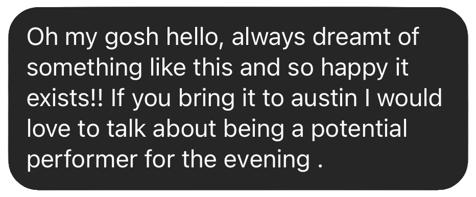 Text message: Always dreamt of something like this and so happy it exists!! If you bring it to Austin I would love to talk about being a potential performer for the evening